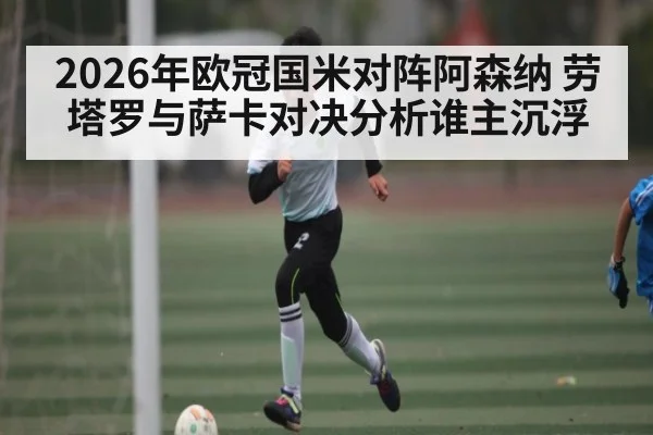 2026年欧冠国米对阵阿森纳 劳塔罗与萨卡对决分析谁主沉浮
